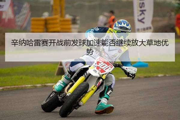 辛纳哈雷赛开战前发球加速能否继续放大草地优势