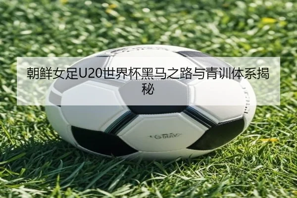 朝鲜女足U20世界杯黑马之路与青训体系揭秘