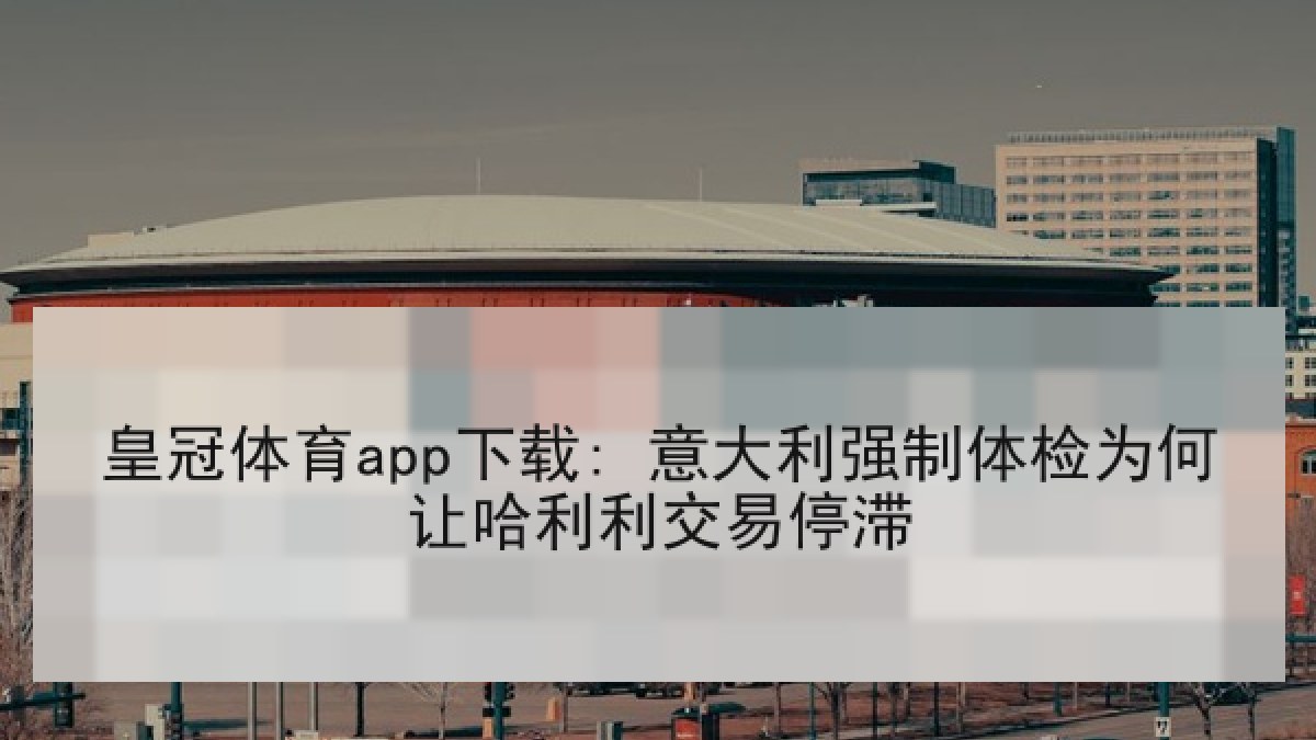 皇冠体育app下载: 意大利强制体检为何让哈利利交易停滞 皇冠体育app下载: 意大利强制体检为何让哈利利交易停滞
