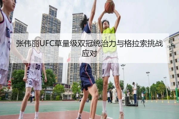 张伟丽UFC草量级双冠统治力与格拉索挑战应对