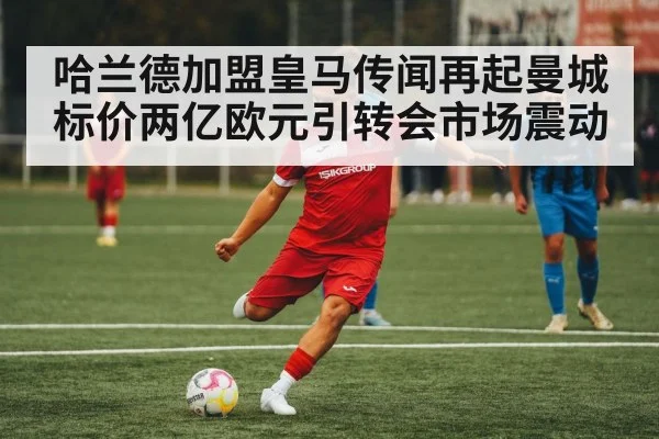 哈兰德加盟皇马传闻再起曼城标价两亿欧元引转会市场震动